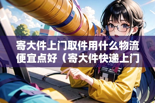 寄大件上門取件用什么物流便宜點好(寄大件快遞上門取件) 寄大件上門取件用什么物流便宜點好(寄大件快遞上門取件)