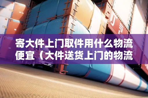 寄大件上門取件用什么物流便宜(大件送貨上門的物流公司有哪些) 寄大件上門取件用什么物流便宜(大件送貨上門的物流公司有哪些)