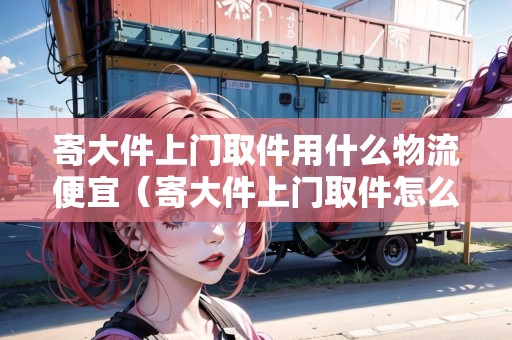 寄大件上門取件用什么物流便宜（寄大件上門取件怎么稱重的啊多少錢啊）