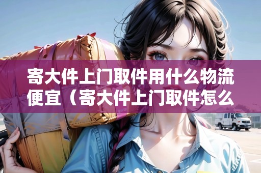 寄大件上門取件用什么物流便宜（寄大件上門取件怎么稱重的啊視頻教學(xué)）