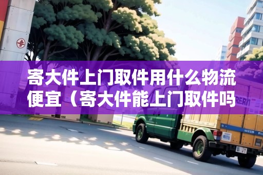 寄大件上門取件用什么物流便宜(寄大件能上門取件嗎) 寄大件上門取件用什么物流便宜(寄大件能上門取件嗎)