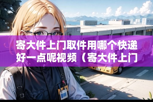 寄大件上門取件用哪個快遞好一點呢視頻（寄大件上門取件收費嗎多少錢）