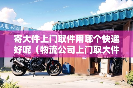 寄大件上門取件用哪個快遞好呢（物流公司上門取大件托運電話）