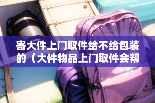 寄大件上門取件給不給包裝的（大件物品上門取件會(huì)幫忙打包嗎）