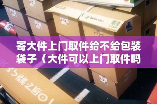 寄大件上門取件給不給包裝袋子（大件可以上門取件嗎）