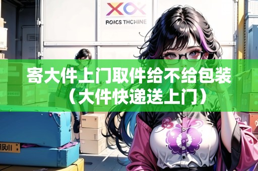 寄大件上門取件給不給包裝（大件快遞送上門）