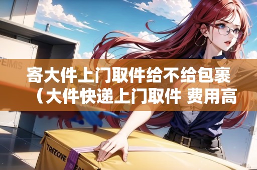 寄大件上門取件給不給包裹(大件快遞上門取件 費用高的話可以取消不寄嗎) 寄大件上門取件給不給包裹(大件快遞上門取件 費用高的話可以取消不寄嗎)