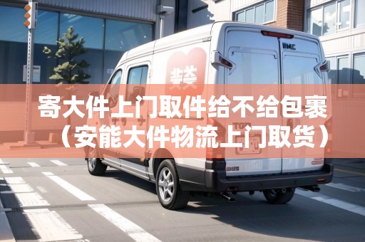 寄大件上門取件給不給包裹（安能大件物流上門取貨）