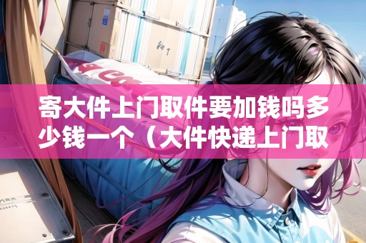寄大件上門取件要加錢嗎多少錢一個（大件快遞上門取件服務）