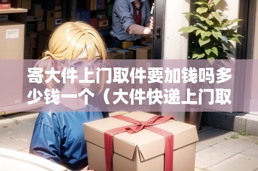 寄大件上門取件要加錢嗎多少錢一個(gè)（大件快遞上門取件）