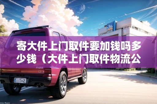 寄大件上門取件要加錢嗎多少錢（大件上門取件物流公司）