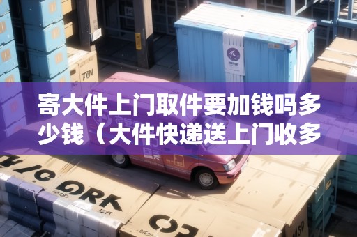 寄大件上門取件要加錢嗎多少錢（大件快遞送上門收多少錢）
