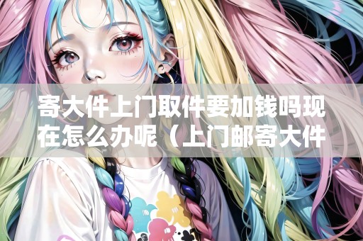 寄大件上門取件要加錢嗎現(xiàn)在怎么辦呢（上門郵寄大件包裹怎么收費(fèi)）