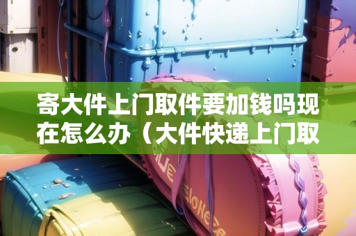 寄大件上門取件要加錢嗎現(xiàn)在怎么辦（大件快遞上門取件電話）