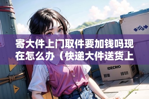 寄大件上門取件要加錢嗎現(xiàn)在怎么辦(快遞大件送貨上門要加錢嗎現(xiàn)在) 寄大件上門取件要加錢嗎現(xiàn)在怎么辦(快遞大件送貨上門要加錢嗎現(xiàn)在)