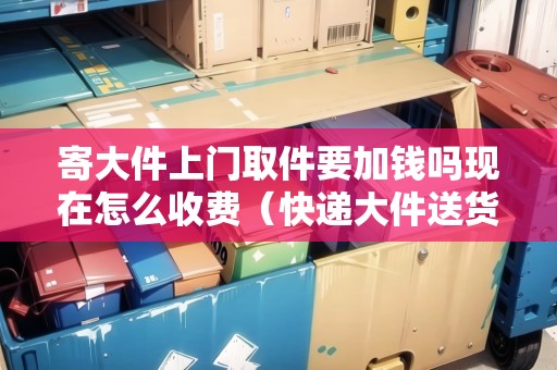 寄大件上門取件要加錢嗎現(xiàn)在怎么收費（快遞大件送貨上門要加錢嗎）