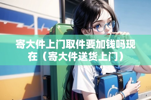 寄大件上門取件要加錢嗎現(xiàn)在（寄大件送貨上門）