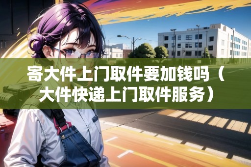 寄大件上門取件要加錢嗎（大件快遞上門取件服務(wù)）