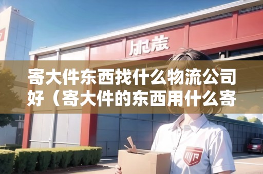 寄大件東西找什么物流公司好(寄大件的東西用什么寄比較好省錢) 寄大件東西找什么物流公司好(寄大件的東西用什么寄比較好省錢)