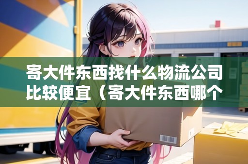 寄大件東西找什么物流公司比較便宜(寄大件東西哪個(gè)物流比較好) 寄大件東西找什么物流公司比較便宜(寄大件東西哪個(gè)物流比較好)
