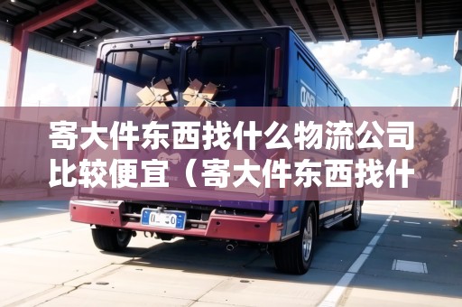 寄大件東西找什么物流公司比較便宜（寄大件東西找什么物流公司比較便宜點）