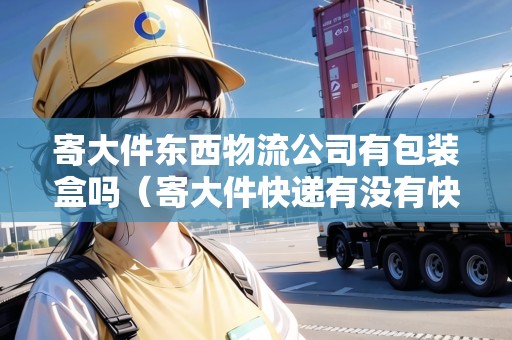 寄大件東西物流公司有包裝盒嗎（寄大件快遞有沒有快遞盒子）