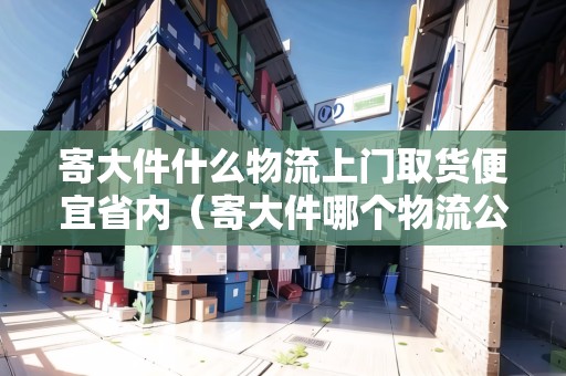 寄大件什么物流上門取貨便宜省內（寄大件哪個物流公司最便宜）