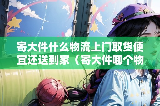 寄大件什么物流上門取貨便宜還送到家（寄大件哪個(gè)物流最便宜最好同城）