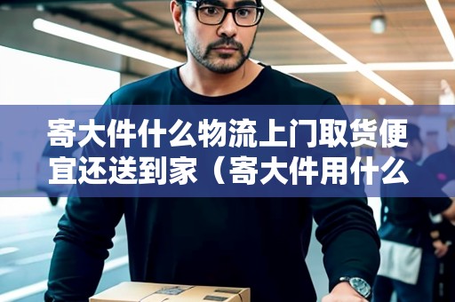寄大件什么物流上門(mén)取貨便宜還送到家（寄大件用什么快遞可以送到家門(mén)口）