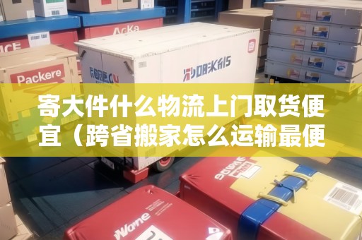 寄大件什么物流上門取貨便宜（跨省搬家怎么運輸最便宜700公里）