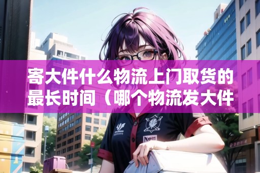 寄大件什么物流上門取貨的最長時間（哪個物流發(fā)大件可以上門取貨）
