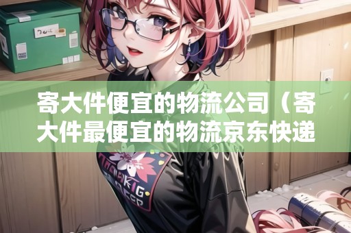 寄大件便宜的物流公司（寄大件最便宜的物流京東快遞）