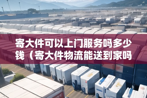 寄大件可以上門服務嗎多少錢（寄大件物流能送到家嗎多少錢）