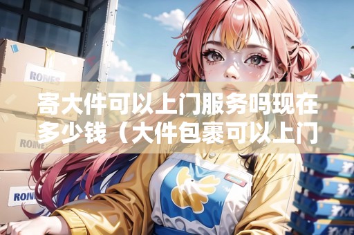 寄大件可以上門服務嗎現(xiàn)在多少錢(大件包裹可以上門嗎現(xiàn)在) 寄大件可以上門服務嗎現(xiàn)在多少錢(大件包裹可以上門嗎現(xiàn)在)