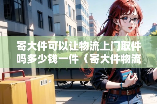 寄大件可以讓物流上門取件嗎多少錢一件(寄大件物流會上門打包嗎) 寄大件可以讓物流上門取件嗎多少錢一件(寄大件物流會上門打包嗎)