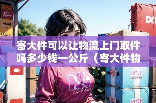 寄大件可以讓物流上門取件嗎多少錢一公斤(寄大件物流公司會包裝嗎) 寄大件可以讓物流上門取件嗎多少錢一公斤(寄大件物流公司會包裝嗎)