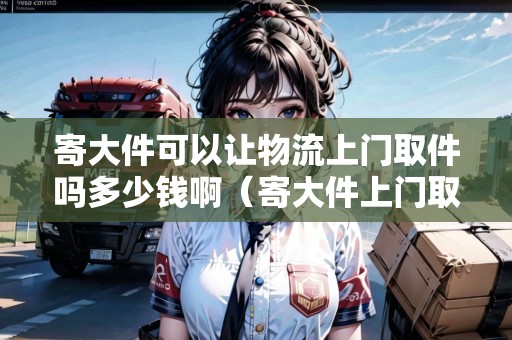 寄大件可以讓物流上門取件嗎多少錢啊（寄大件上門取件用什么物流便宜）