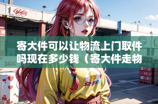 寄大件可以讓物流上門取件嗎現(xiàn)在多少錢(寄大件走物流) 寄大件可以讓物流上門取件嗎現(xiàn)在多少錢(寄大件走物流)