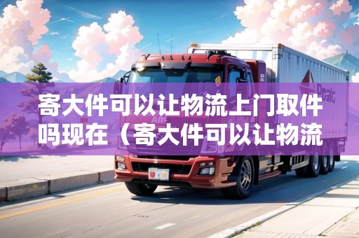 寄大件可以讓物流上門取件嗎現在(寄大件可以讓物流上門取件嗎現在怎么寄) 寄大件可以讓物流上門取件嗎現在(寄大件可以讓物流上門取件嗎現在怎么寄)