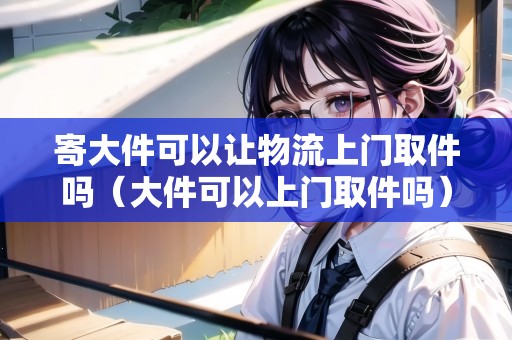 寄大件可以讓物流上門取件嗎（大件可以上門取件嗎）