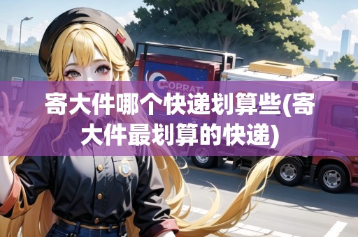 寄大件哪個快遞劃算些(寄大件最劃算的快遞)
