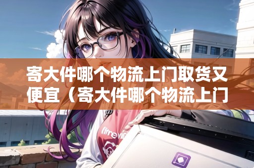 寄大件哪個物流上門取貨又便宜（寄大件哪個物流上門取貨又便宜20斤）