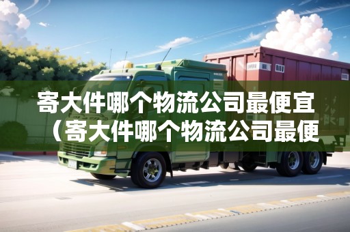 寄大件哪個物流公司最便宜（寄大件哪個物流公司最便宜省錢）