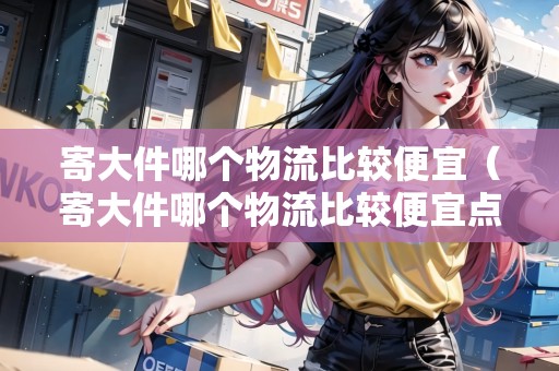 寄大件哪個物流比較便宜（寄大件哪個物流比較便宜點）
