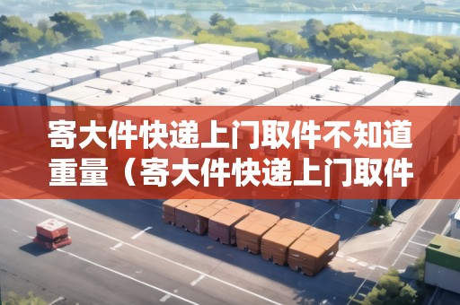 寄大件快遞上門取件不知道重量（寄大件快遞上門取件不知道重量怎么填）