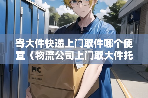 寄大件快遞上門取件哪個(gè)便宜（物流公司上門取大件托運(yùn)電話）