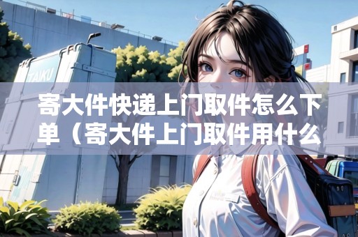 寄大件快遞上門取件怎么下單（寄大件上門取件用什么物流便宜）