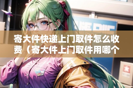 寄大件快遞上門取件怎么收費(fèi)（寄大件上門取件用哪個(gè)快遞好）