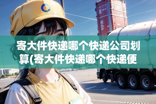 寄大件快遞哪個(gè)快遞公司劃算(寄大件快遞哪個(gè)快遞便宜多少錢一斤)