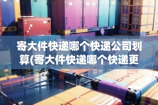 寄大件快遞哪個(gè)快遞公司劃算(寄大件快遞哪個(gè)快遞更便宜一點(diǎn))